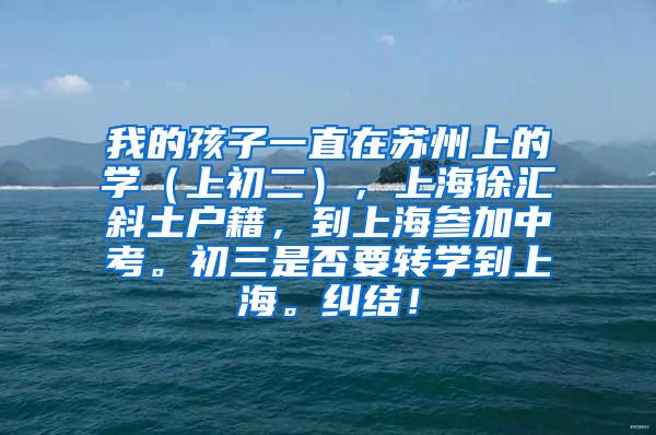 我的孩子一直在苏州上的学（上初二），上海徐汇斜土户籍，到上海参加中考。初三是否要转学到上海。纠结！