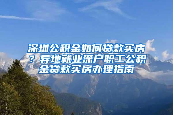 深圳公积金如何贷款买房？异地就业深户职工公积金贷款买房办理指南