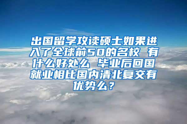 出国留学攻读硕士如果进入了全球前50的名校 有什么好处么 毕业后回国就业相比国内清北复交有优势么？