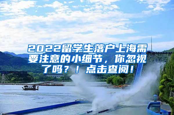 2022留学生落户上海需要注意的小细节，你忽视了吗？！点击查阅！