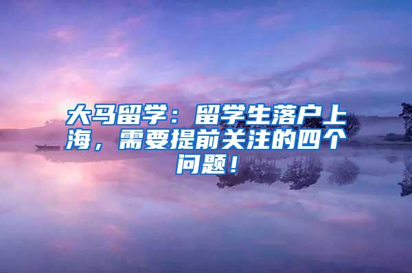 大马留学：留学生落户上海，需要提前关注的四个问题！