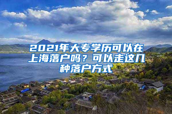 2021年大专学历可以在上海落户吗？可以走这几种落户方式