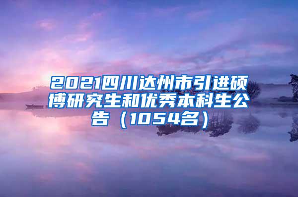 2021四川达州市引进硕博研究生和优秀本科生公告（1054名）