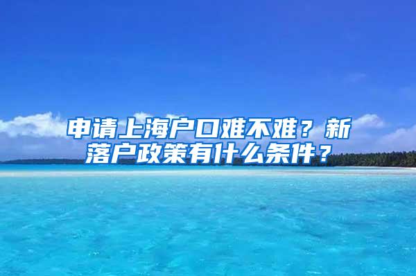 申请上海户口难不难？新落户政策有什么条件？