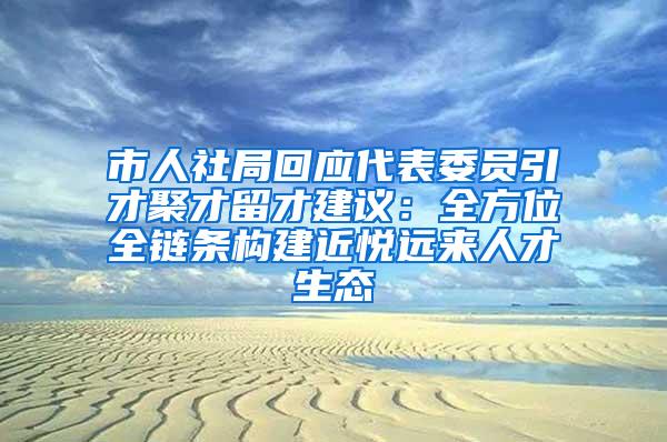 市人社局回应代表委员引才聚才留才建议：全方位全链条构建近悦远来人才生态