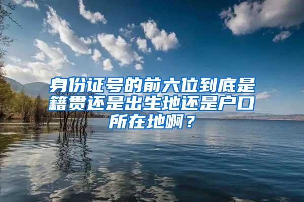 身份证号的前六位到底是籍贯还是出生地还是户口所在地啊？