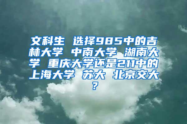 文科生 选择985中的吉林大学 中南大学 湖南大学 重庆大学还是211中的上海大学 苏大 北京交大？