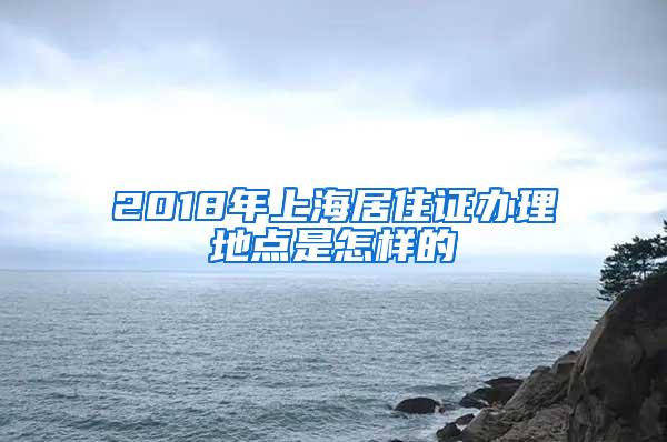 2018年上海居住证办理地点是怎样的