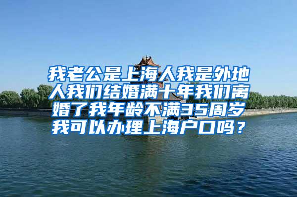 我老公是上海人我是外地人我们结婚满十年我们离婚了我年龄不满35周岁我可以办理上海户口吗？