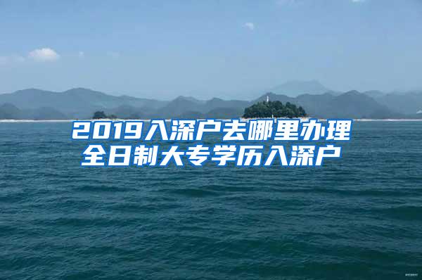 2019入深户去哪里办理全日制大专学历入深户