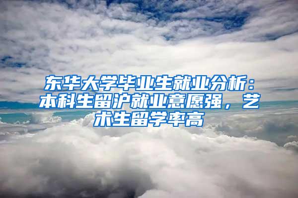 东华大学毕业生就业分析：本科生留沪就业意愿强，艺术生留学率高