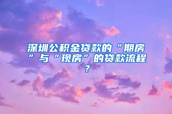 深圳公积金贷款的“期房”与“现房”的贷款流程？