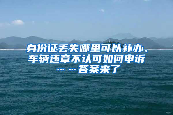 身份证丢失哪里可以补办、车辆违章不认可如何申诉……答案来了