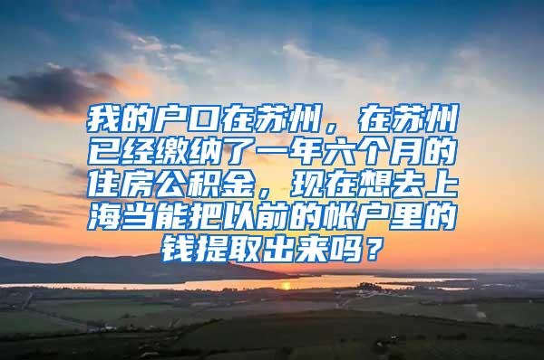 我的户口在苏州，在苏州已经缴纳了一年六个月的住房公积金，现在想去上海当能把以前的帐户里的钱提取出来吗？