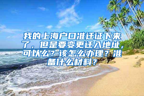 我的上海户口准迁证下来了，但是要变更迁入地址，可以么？该怎么办理？准备什么材料？