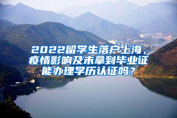 2022留学生落户上海，疫情影响及未拿到毕业证能办理学历认证吗？