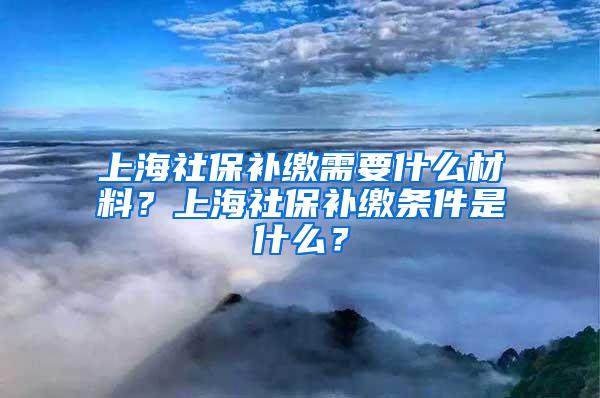 上海社保补缴需要什么材料？上海社保补缴条件是什么？