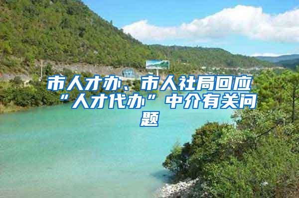 市人才办、市人社局回应“人才代办”中介有关问题