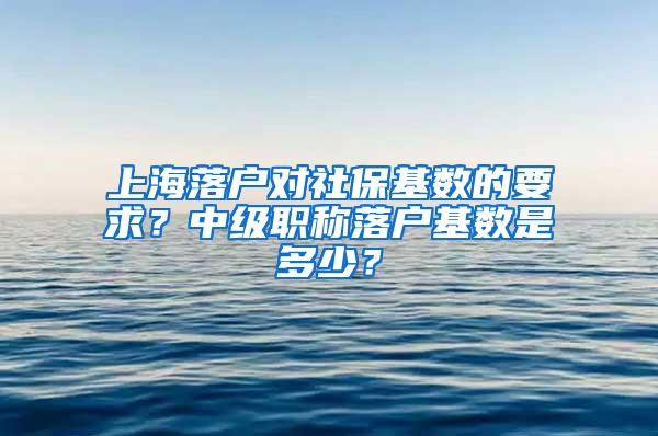 上海落户对社保基数的要求？中级职称落户基数是多少？