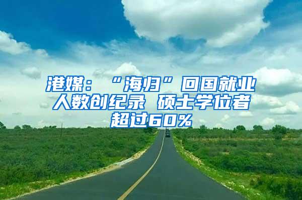 港媒：“海归”回国就业人数创纪录 硕士学位者超过60%