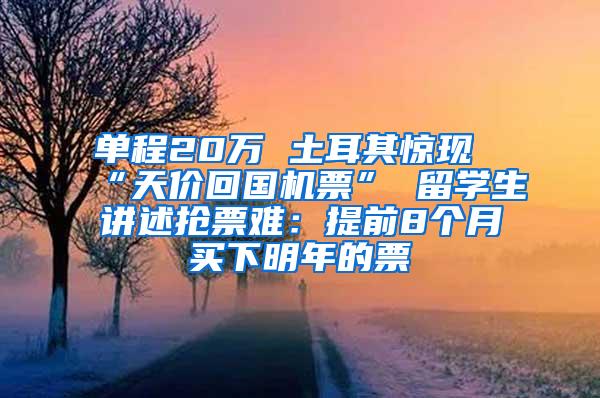 单程20万 土耳其惊现“天价回国机票” 留学生讲述抢票难：提前8个月买下明年的票