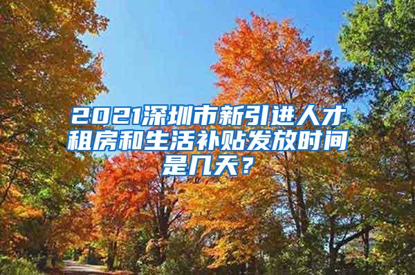 2021深圳市新引进人才租房和生活补贴发放时间是几天？