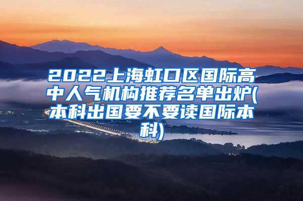 2022上海虹口区国际高中人气机构推荐名单出炉(本科出国要不要读国际本科)