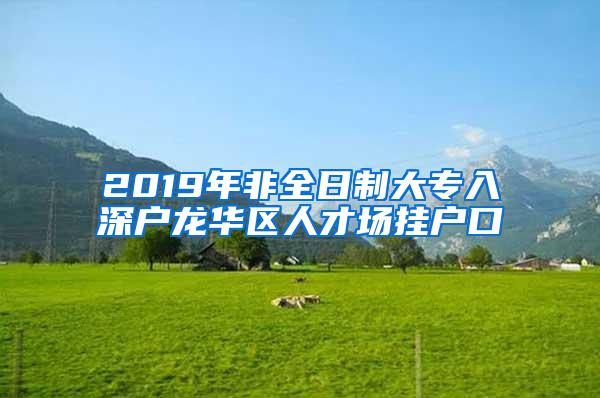 2019年非全日制大专入深户龙华区人才场挂户口