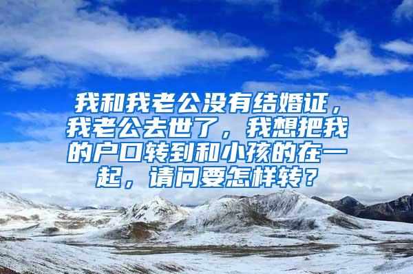 我和我老公没有结婚证，我老公去世了，我想把我的户口转到和小孩的在一起，请问要怎样转？