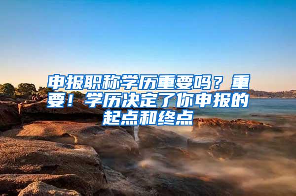 申报职称学历重要吗？重要！学历决定了你申报的起点和终点