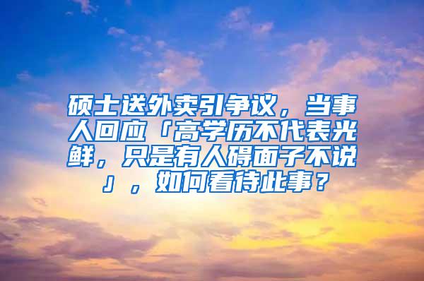 硕士送外卖引争议，当事人回应「高学历不代表光鲜，只是有人碍面子不说」，如何看待此事？