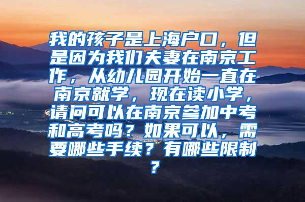 我的孩子是上海户口，但是因为我们夫妻在南京工作，从幼儿园开始一直在南京就学，现在读小学，请问可以在南京参加中考和高考吗？如果可以，需要哪些手续？有哪些限制？