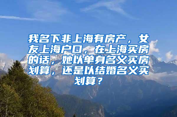 我名下非上海有房产，女友上海户口，在上海买房的话，她以单身名义买房划算，还是以结婚名义买划算？