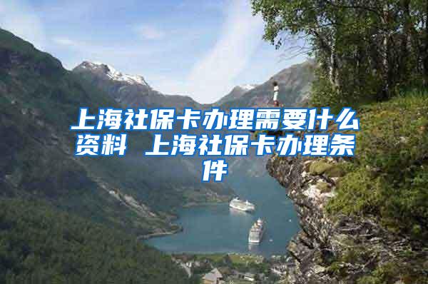 上海社保卡办理需要什么资料 上海社保卡办理条件