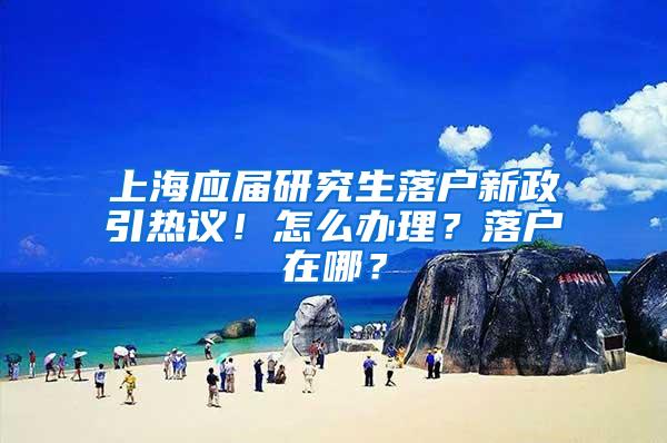 上海应届研究生落户新政引热议！怎么办理？落户在哪？