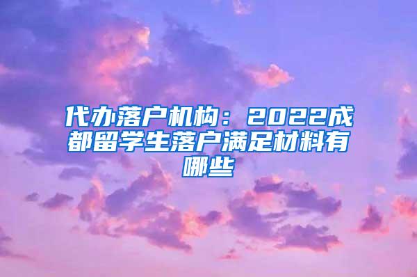 代办落户机构：2022成都留学生落户满足材料有哪些