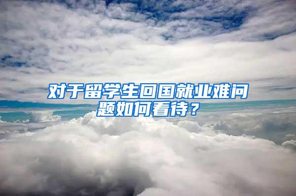 对于留学生回国就业难问题如何看待？