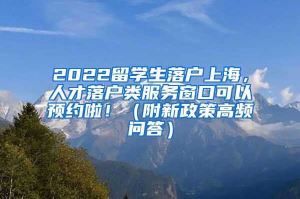 2022留学生落户上海，人才落户类服务窗口可以预约啦！（附新政策高频问答）