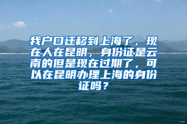 我户口迁移到上海了，现在人在昆明，身份证是云南的但是现在过期了，可以在昆明办理上海的身份证吗？