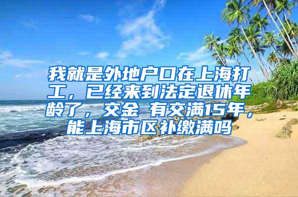 我就是外地户口在上海打工，已经来到法定退休年龄了，交金沒有交满15年，能上海市区补缴满吗