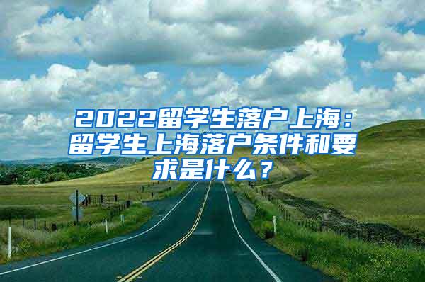 2022留学生落户上海：留学生上海落户条件和要求是什么？