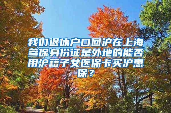 我们退休户口回沪在上海参保身份证是外地的能否用沪藉子女医保卡买沪惠保？