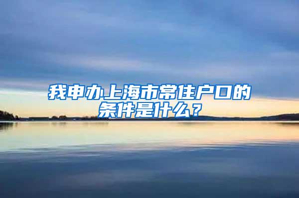 我申办上海市常住户口的条件是什么？