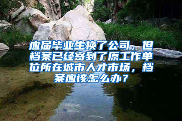 应届毕业生换了公司，但档案已经寄到了原工作单位所在城市人才市场，档案应该怎么办？