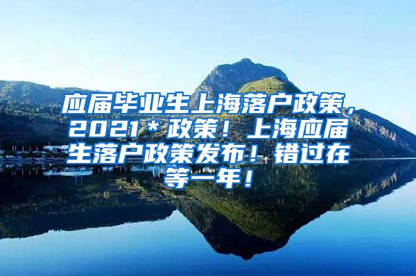 应届毕业生上海落户政策，2021＊政策！上海应届生落户政策发布！错过在等一年！