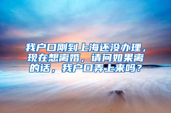 我户口刚到上海还没办理，现在想离婚，请问如果离的话，我户口弄上来吗？