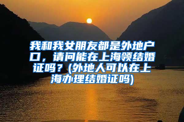 我和我女朋友都是外地户口，请问能在上海领结婚证吗？(外地人可以在上海办理结婚证吗)