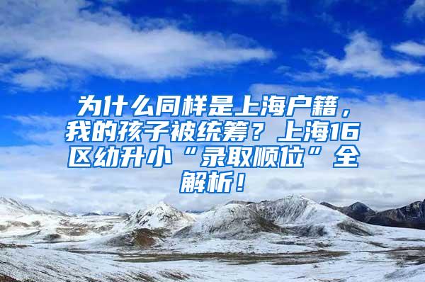 为什么同样是上海户籍，我的孩子被统筹？上海16区幼升小“录取顺位”全解析！