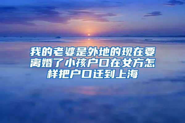 我的老婆是外地的现在要离婚了小孩户口在女方怎样把户口迁到上海