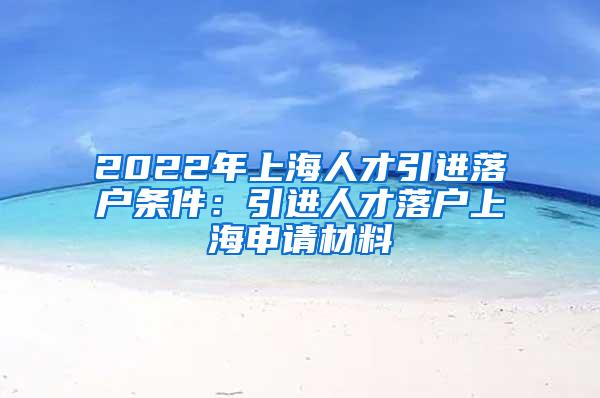 2022年上海人才引进落户条件：引进人才落户上海申请材料